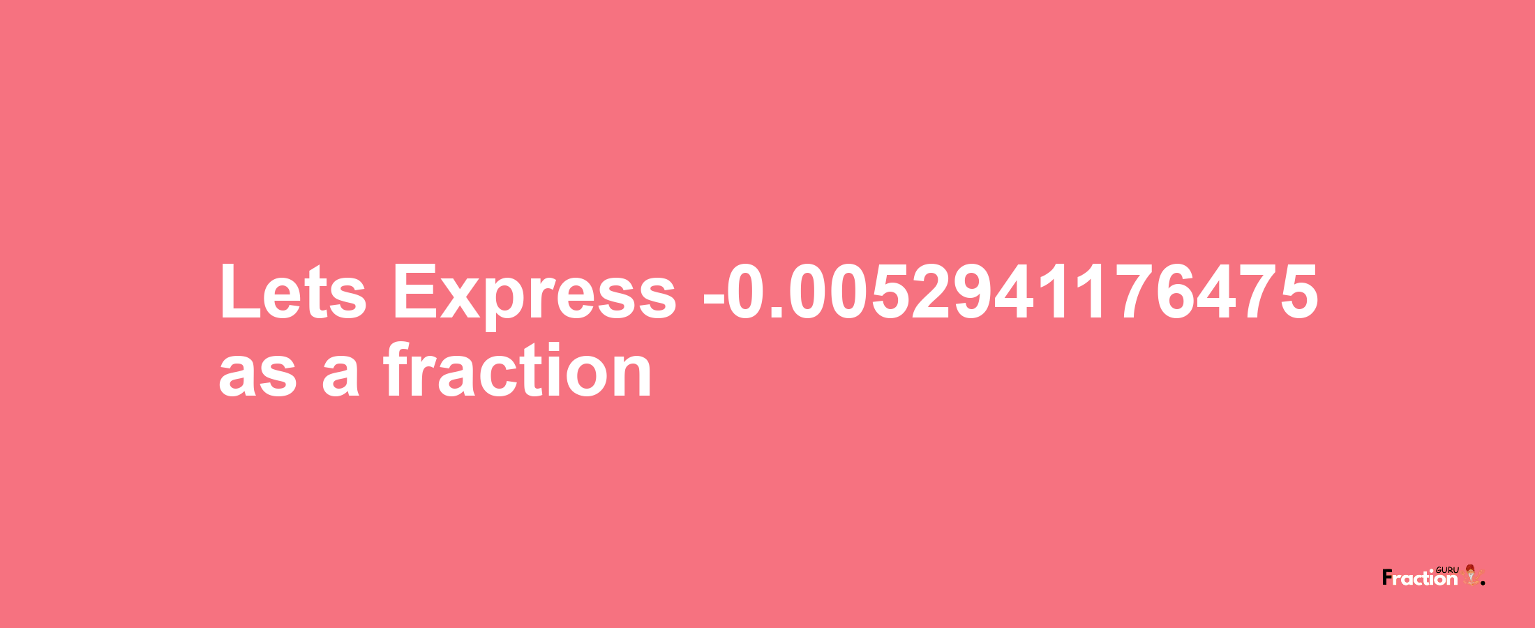 Lets Express -0.0052941176475 as afraction